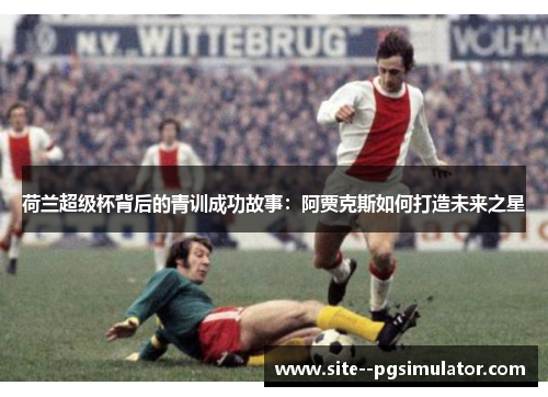 荷兰超级杯背后的青训成功故事：阿贾克斯如何打造未来之星
