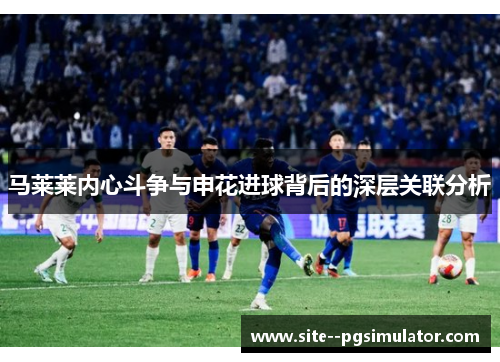 马莱莱内心斗争与申花进球背后的深层关联分析 马莱莱内心斗争与申花进球背后的深层关联分析