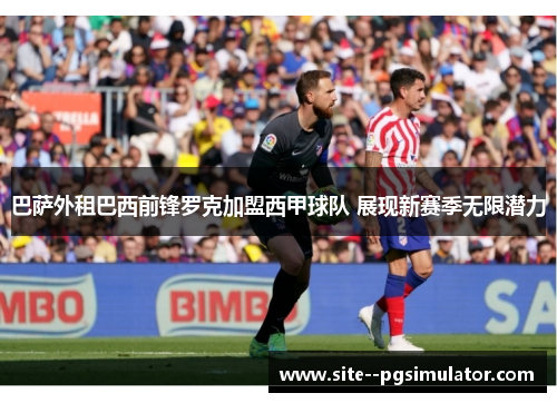 巴萨外租巴西前锋罗克加盟西甲球队 展现新赛季无限潜力 巴萨外租巴西前锋罗克加盟西甲球队 展现新赛季无限潜力