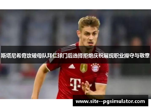 斯塔尼希奇攻破母队拜仁球门后选择拒绝庆祝展现职业操守与敬意 斯塔尼希奇攻破母队拜仁球门后选择拒绝庆祝展现职业操守与敬意