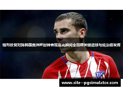 格列兹曼对阵韩国美洲杯封神表现高光瞬间全回顾关键进球与统治级发挥