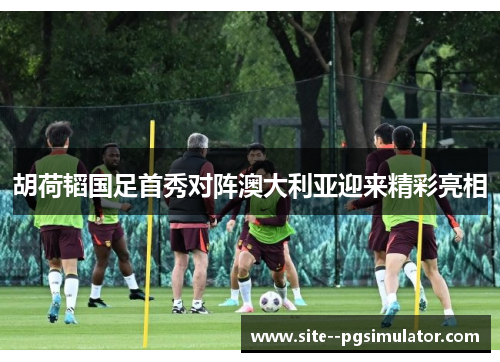 胡荷韬国足首秀对阵澳大利亚迎来精彩亮相 胡荷韬国足首秀对阵澳大利亚迎来精彩亮相