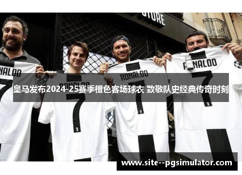 皇马发布2024-25赛季橙色客场球衣 致敬队史经典传奇时刻